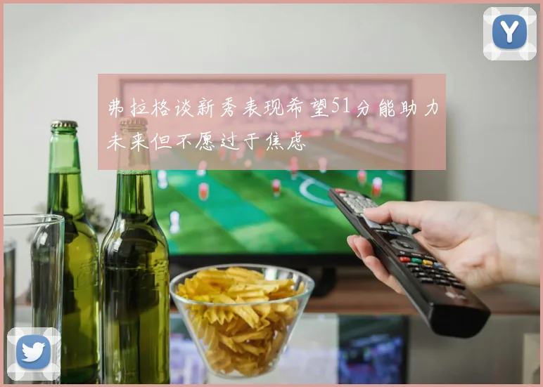 弗拉格谈新秀表现希望51分能助力未来但不愿过于焦虑
