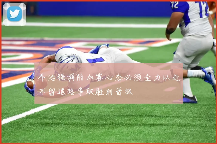 乔治强调附加赛心态必须全力以赴不留退路争取胜利晋级