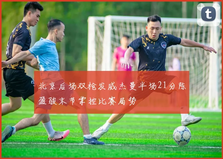 北京后场双枪发威杰曼半场21分陈盈骏末节掌控比赛局势