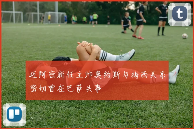 迈阿密新任主帅奥约斯与梅西关系密切曾在巴萨共事
