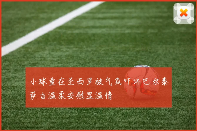 小球童在圣西罗被气氛吓坏巴尔泰萨吉温柔安慰显温情