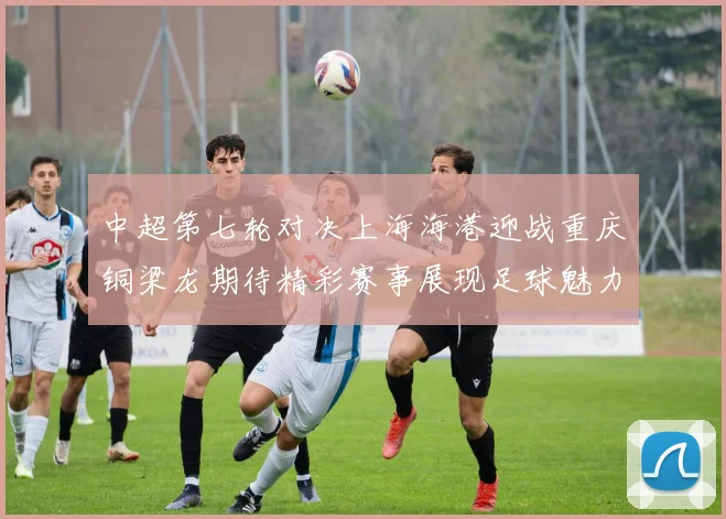 中超第七轮对决上海海港迎战重庆铜梁龙期待精彩赛事展现足球魅力