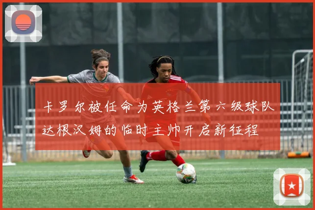 卡罗尔被任命为英格兰第六级球队达根汉姆的临时主帅开启新征程