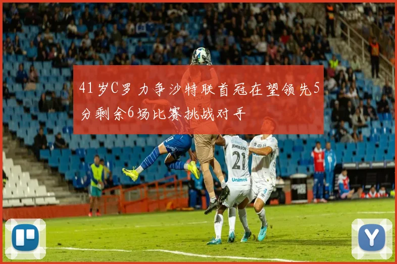 41岁C罗力争沙特联首冠在望领先5分剩余6场比赛挑战对手