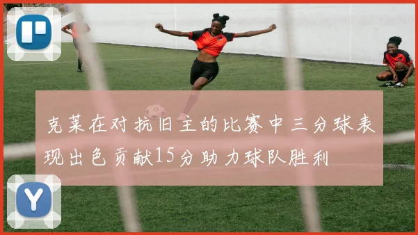 克莱在对抗旧主的比赛中三分球表现出色贡献15分助力球队胜利