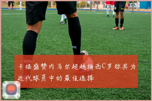 卡福盛赞内马尔超越梅西C罗称其为近代球员中的最佳选择